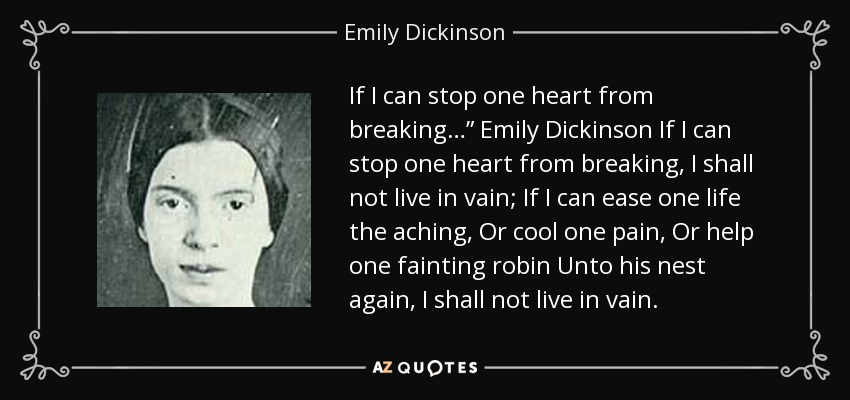 If I can stop one heart from breaking…” Emily Dickinson If I can stop one heart from breaking, I shall not live in vain; If I can ease one life the aching, Or cool one pain, Or help one fainting robin Unto his nest again, I shall not live in vain. - Emily Dickinson