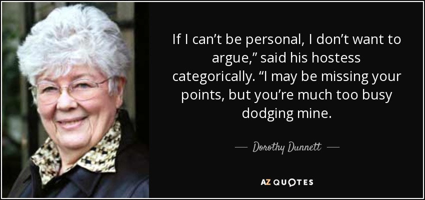 If I can’t be personal, I don’t want to argue,” said his hostess categorically. “I may be missing your points, but you’re much too busy dodging mine. - Dorothy Dunnett