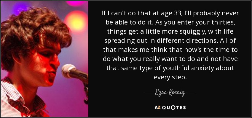 If I can't do that at age 33, I'll probably never be able to do it. As you enter your thirties, things get a little more squiggly, with life spreading out in different directions. All of that makes me think that now's the time to do what you really want to do and not have that same type of youthful anxiety about every step. - Ezra Koenig