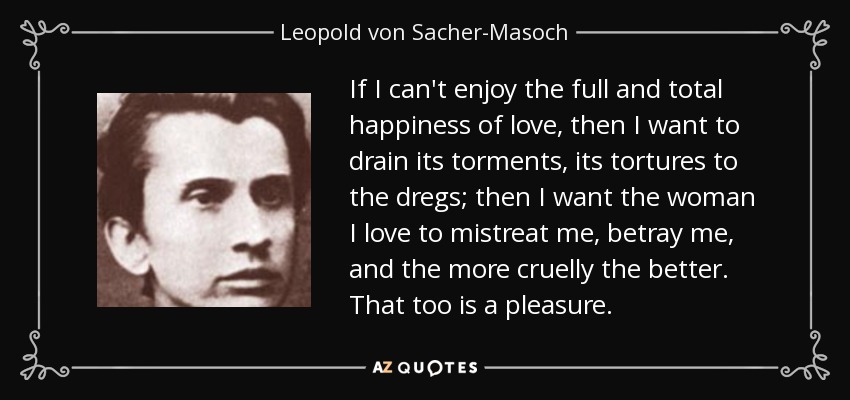 If I can't enjoy the full and total happiness of love, then I want to drain its torments, its tortures to the dregs; then I want the woman I love to mistreat me, betray me, and the more cruelly the better. That too is a pleasure. - Leopold von Sacher-Masoch