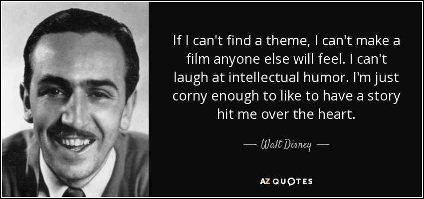 If I can't find a theme, I can't make a film anyone else will feel. I can't laugh at intellectual humor. I'm just corny enough to like to have a story hit me over the heart. - Walt Disney