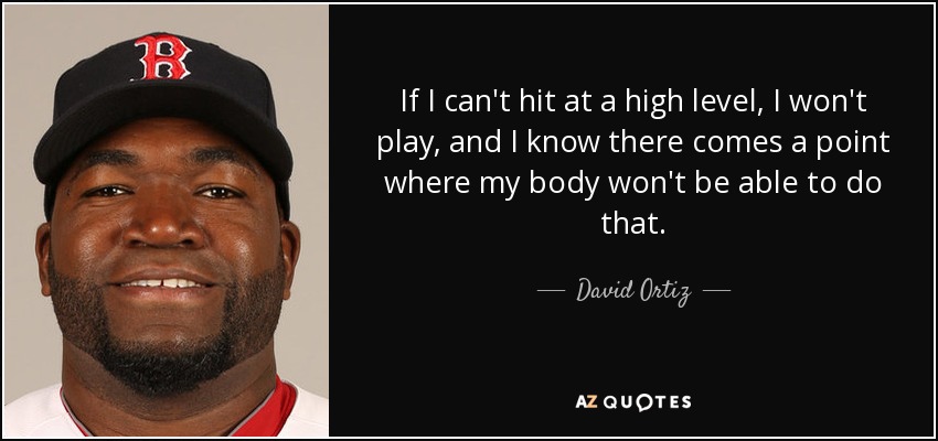 If I can't hit at a high level, I won't play, and I know there comes a point where my body won't be able to do that. - David Ortiz