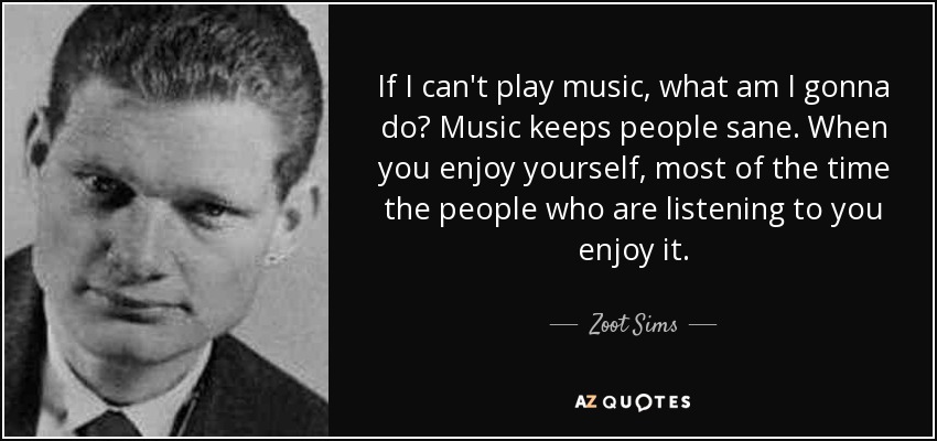 If I can't play music, what am I gonna do? Music keeps people sane. When you enjoy yourself, most of the time the people who are listening to you enjoy it. - Zoot Sims