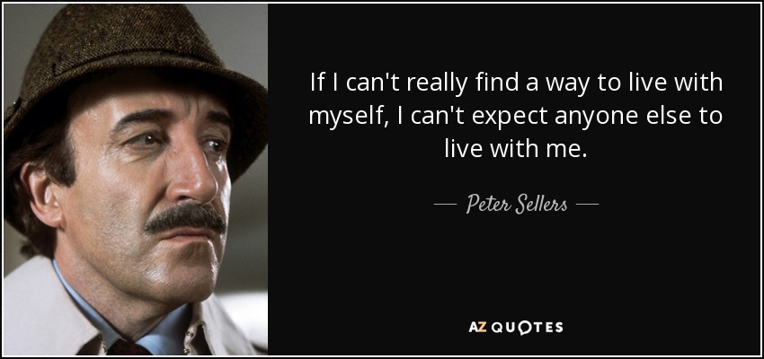 If I can't really find a way to live with myself, I can't expect anyone else to live with me. - Peter Sellers