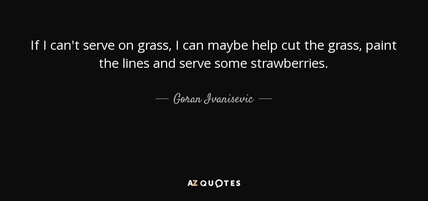 If I can't serve on grass, I can maybe help cut the grass, paint the lines and serve some strawberries. - Goran Ivanisevic
