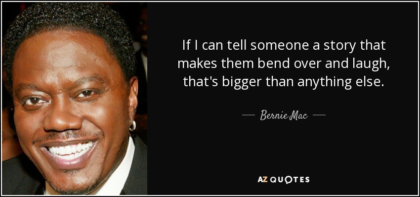 If I can tell someone a story that makes them bend over and laugh, that's bigger than anything else. - Bernie Mac