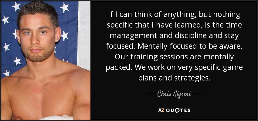 If I can think of anything, but nothing specific that I have learned, is the time management and discipline and stay focused. Mentally focused to be aware. Our training sessions are mentally packed. We work on very specific game plans and strategies. - Chris Algieri