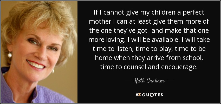 If I cannot give my children a perfect mother I can at least give them more of the one they've got--and make that one more loving. I will be available. I will take time to listen, time to play, time to be home when they arrive from school, time to counsel and encouerage. - Ruth Graham