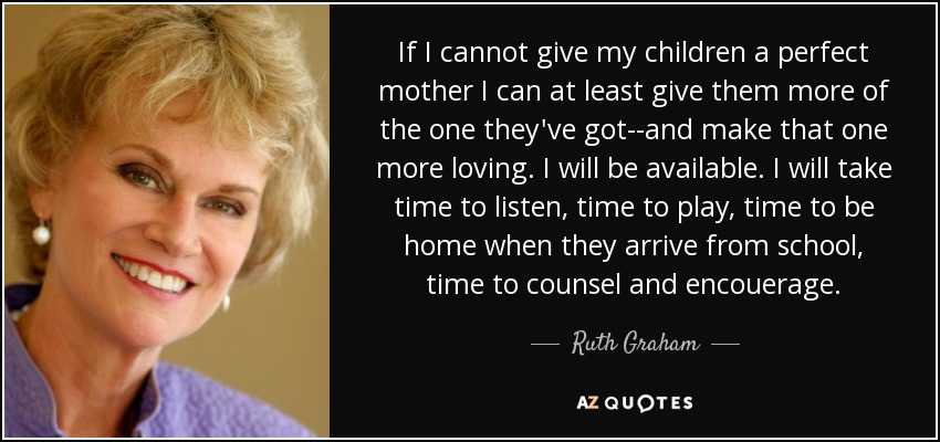 If I cannot give my children a perfect mother I can at least give them more of the one they've got--and make that one more loving. I will be available. I will take time to listen, time to play, time to be home when they arrive from school, time to counsel and encouerage. - Ruth Graham