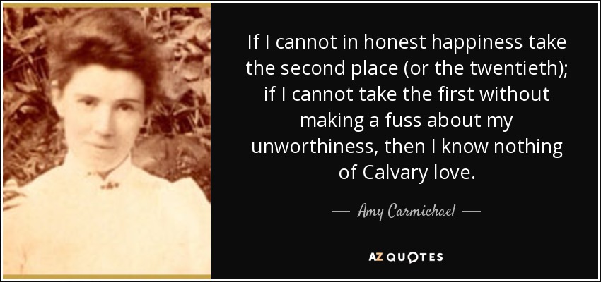 If I cannot in honest happiness take the second place (or the twentieth); if I cannot take the first without making a fuss about my unworthiness, then I know nothing of Calvary love. - Amy Carmichael