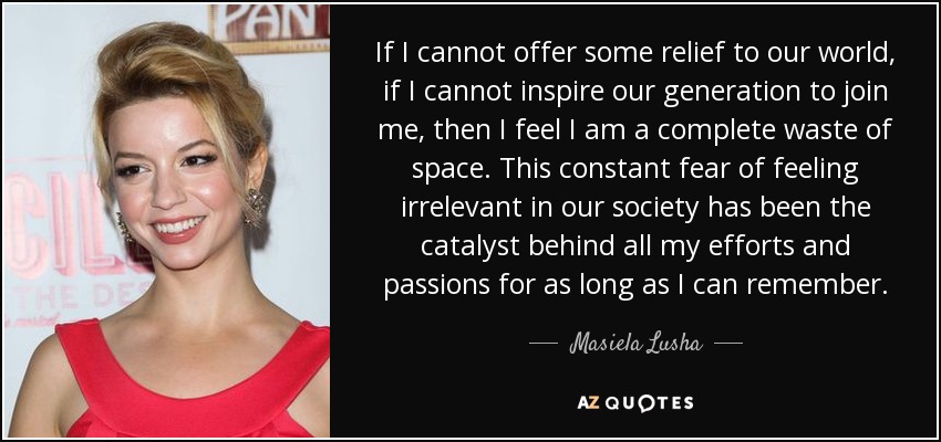 If I cannot offer some relief to our world, if I cannot inspire our generation to join me, then I feel I am a complete waste of space. This constant fear of feeling irrelevant in our society has been the catalyst behind all my efforts and passions for as long as I can remember. - Masiela Lusha