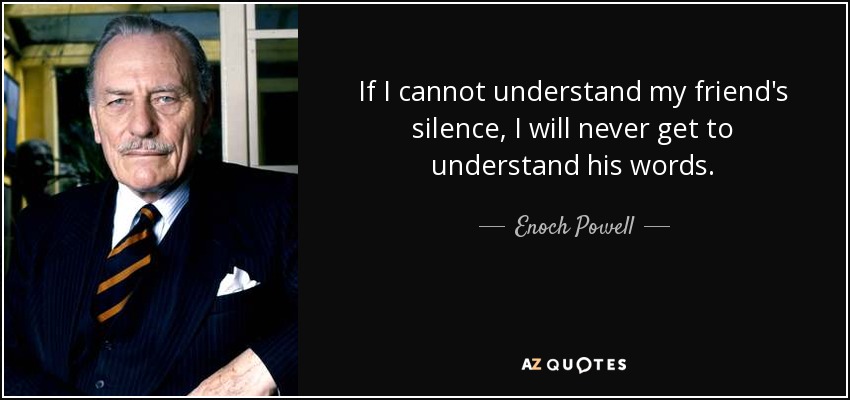If I cannot understand my friend's silence, I will never get to understand his words. - Enoch Powell