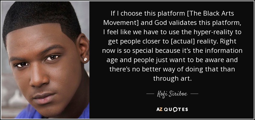 If I choose this platform [The Black Arts Movement] and God validates this platform, I feel like we have to use the hyper-reality to get people closer to [actual] reality. Right now is so special because it's the information age and people just want to be aware and there's no better way of doing that than through art. - Kofi Siriboe