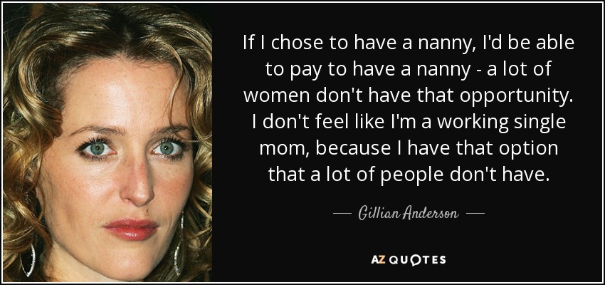 If I chose to have a nanny, I'd be able to pay to have a nanny - a lot of women don't have that opportunity. I don't feel like I'm a working single mom, because I have that option that a lot of people don't have. - Gillian Anderson