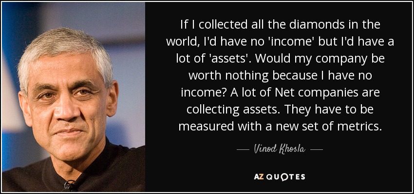 If I collected all the diamonds in the world, I'd have no 'income' but I'd have a lot of 'assets'. Would my company be worth nothing because I have no income? A lot of Net companies are collecting assets. They have to be measured with a new set of metrics. - Vinod Khosla