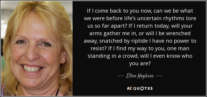 If I come back to you now, can we be what we were before life’s uncertain rhythms tore us so far apart? If I return today, will your arms gather me in, or will I be wrenched away, snatched by riptide I have no power to resist? If I find my way to you, one man standing in a crowd, will I even know who you are? - Ellen Hopkins