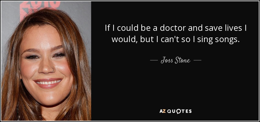 If I could be a doctor and save lives I would, but I can't so I sing songs. - Joss Stone