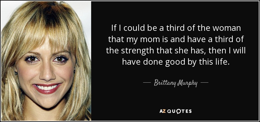 If I could be a third of the woman that my mom is and have a third of the strength that she has, then I will have done good by this life. - Brittany Murphy