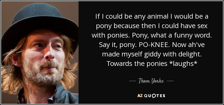 If I could be any animal I would be a pony because then I could have sex with ponies. Pony, what a funny word. Say it, pony. PO-KNEE. Now ah've made myself giddy with delight. Towards the ponies *laughs* - Thom Yorke