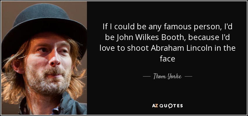 If I could be any famous person, I'd be John Wilkes Booth, because I'd love to shoot Abraham Lincoln in the face - Thom Yorke