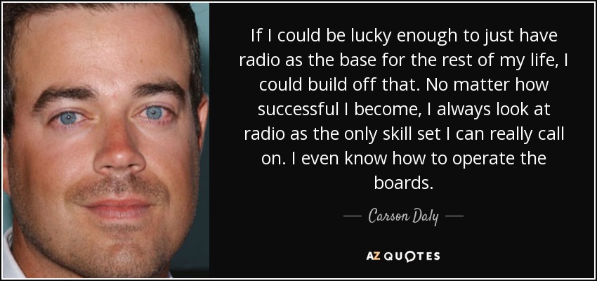 If I could be lucky enough to just have radio as the base for the rest of my life, I could build off that. No matter how successful I become, I always look at radio as the only skill set I can really call on. I even know how to operate the boards. - Carson Daly
