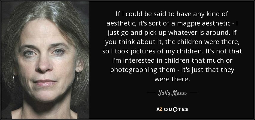 If I could be said to have any kind of aesthetic, it's sort of a magpie aesthetic - I just go and pick up whatever is around. If you think about it, the children were there, so I took pictures of my children. It's not that I'm interested in children that much or photographing them - it's just that they were there. - Sally Mann