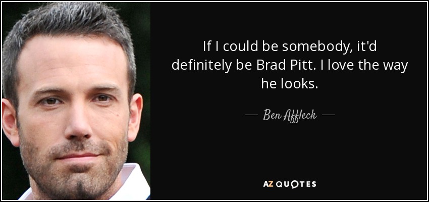 If I could be somebody, it'd definitely be Brad Pitt. I love the way he looks. - Ben Affleck