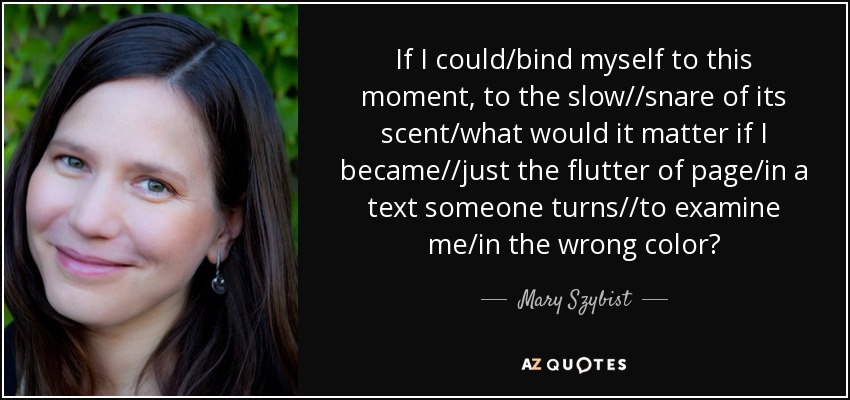 If I could/bind myself to this moment, to the slow//snare of its scent/what would it matter if I became//just the flutter of page/in a text someone turns//to examine me/in the wrong color? - Mary Szybist