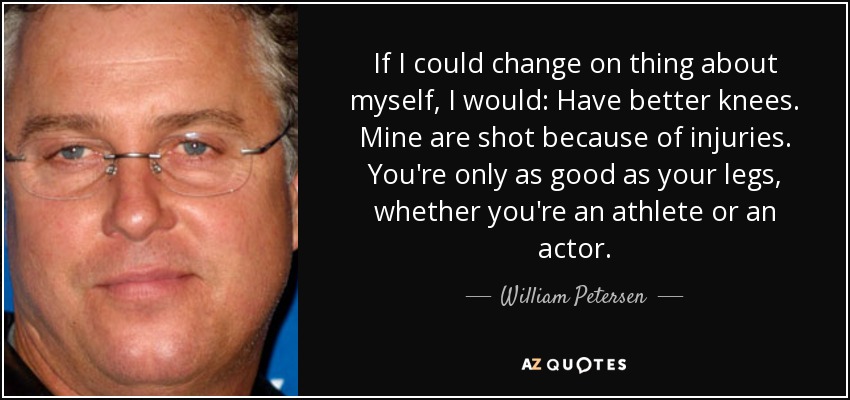 If I could change on thing about myself, I would: Have better knees. Mine are shot because of injuries. You're only as good as your legs, whether you're an athlete or an actor. - William Petersen