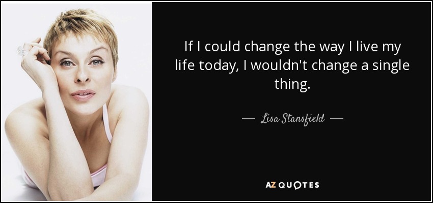 If I could change the way I live my life today, I wouldn't change a single thing. - Lisa Stansfield