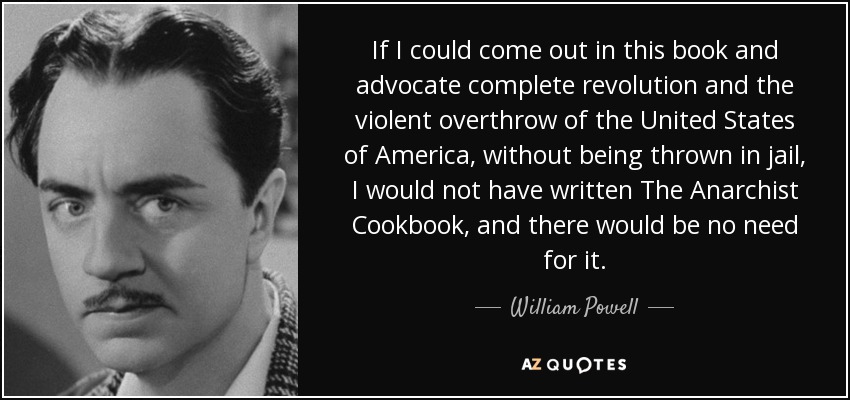 If I could come out in this book and advocate complete revolution and the violent overthrow of the United States of America, without being thrown in jail, I would not have written The Anarchist Cookbook, and there would be no need for it. - William Powell