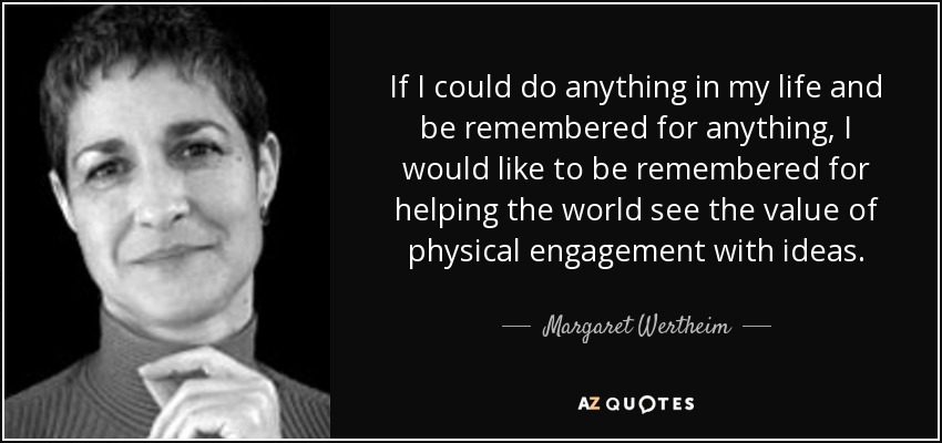 If I could do anything in my life and be remembered for anything, I would like to be remembered for helping the world see the value of physical engagement with ideas. - Margaret Wertheim