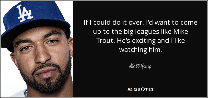 If I could do it over, I'd want to come up to the big leagues like Mike Trout. He's exciting and I like watching him. - Matt Kemp
