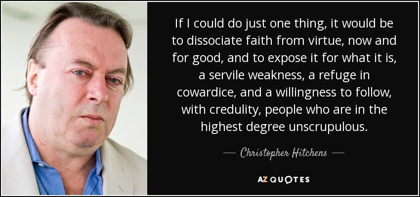 If I could do just one thing, it would be to dissociate faith from virtue, now and for good, and to expose it for what it is, a servile weakness, a refuge in cowardice, and a willingness to follow, with credulity, people who are in the highest degree unscrupulous. - Christopher Hitchens