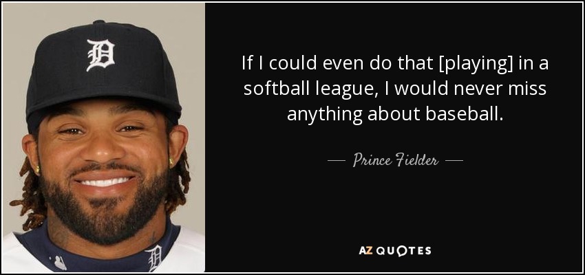 If I could even do that [playing] in a softball league, I would never miss anything about baseball. - Prince Fielder