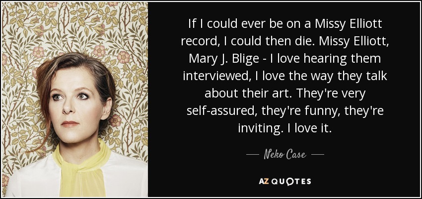 If I could ever be on a Missy Elliott record, I could then die. Missy Elliott, Mary J. Blige - I love hearing them interviewed, I love the way they talk about their art. They're very self-assured, they're funny, they're inviting. I love it. - Neko Case
