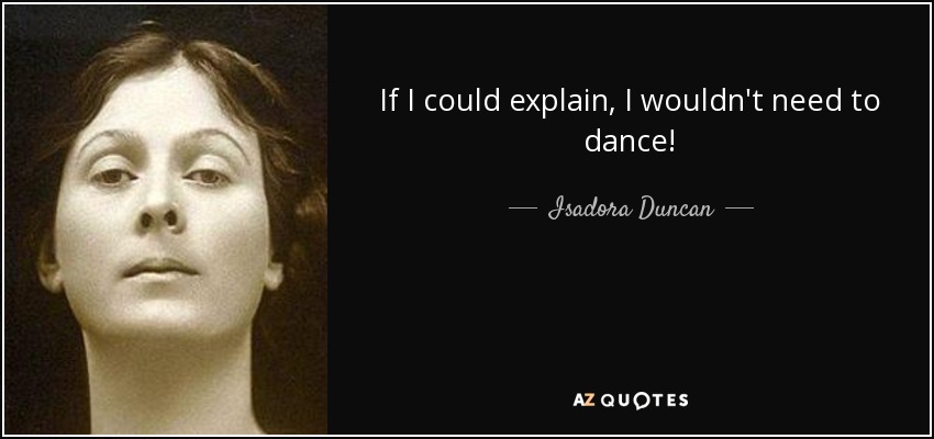 If I could explain, I wouldn't need to dance! - Isadora Duncan