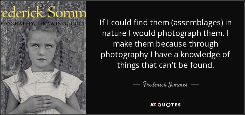 If I could find them (assemblages) in nature I would photograph them. I make them because through photography I have a knowledge of things that can't be found. - Frederick Sommer