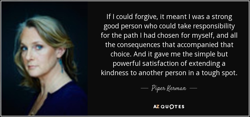 If I could forgive, it meant I was a strong good person who could take responsibility for the path I had chosen for myself, and all the consequences that accompanied that choice. And it gave me the simple but powerful satisfaction of extending a kindness to another person in a tough spot. - Piper Kerman