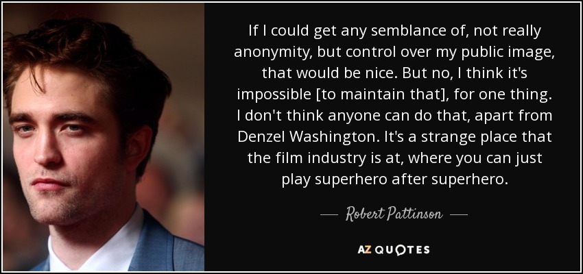 If I could get any semblance of, not really anonymity, but control over my public image, that would be nice. But no, I think it's impossible [to maintain that], for one thing. I don't think anyone can do that, apart from Denzel Washington. It's a strange place that the film industry is at, where you can just play superhero after superhero. - Robert Pattinson