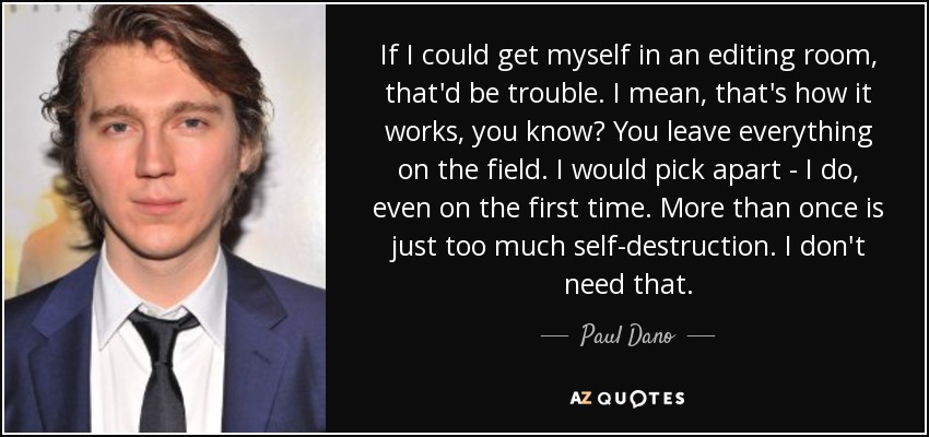 If I could get myself in an editing room, that'd be trouble. I mean, that's how it works, you know? You leave everything on the field. I would pick apart - I do, even on the first time. More than once is just too much self-destruction. I don't need that. - Paul Dano