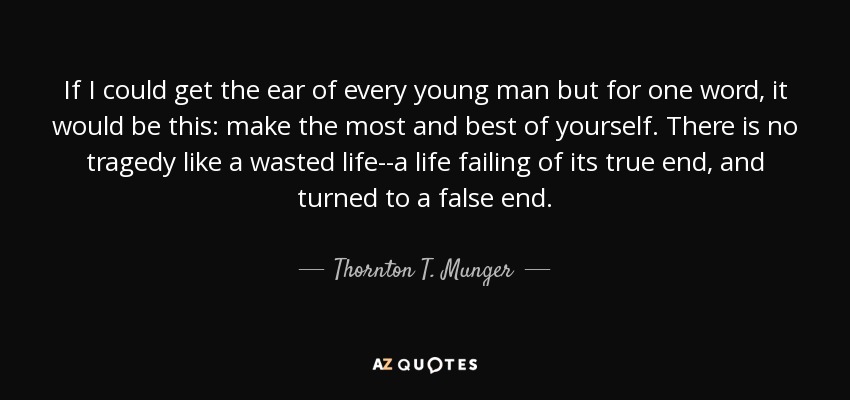 If I could get the ear of every young man but for one word, it would be this: make the most and best of yourself. There is no tragedy like a wasted life--a life failing of its true end, and turned to a false end. - Thornton T. Munger