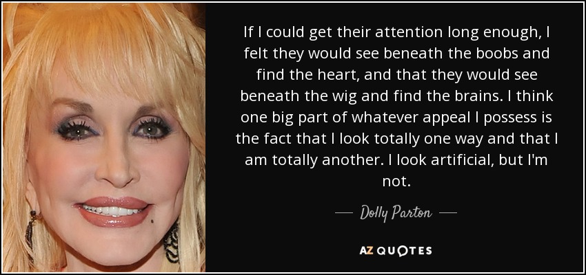 If I could get their attention long enough, I felt they would see beneath the boobs and find the heart, and that they would see beneath the wig and find the brains. I think one big part of whatever appeal I possess is the fact that I look totally one way and that I am totally another. I look artificial, but I'm not. - Dolly Parton
