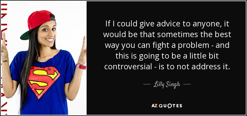 If I could give advice to anyone, it would be that sometimes the best way you can fight a problem - and this is going to be a little bit controversial - is to not address it. - Lilly Singh