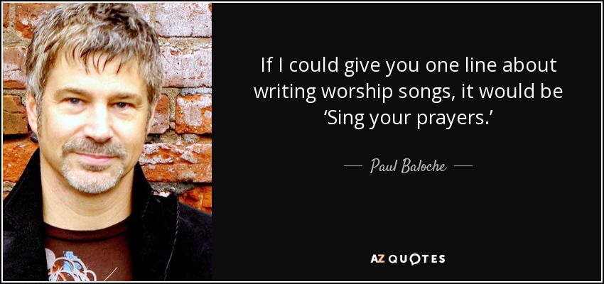 If I could give you one line about writing worship songs, it would be ‘Sing your prayers.’ - Paul Baloche