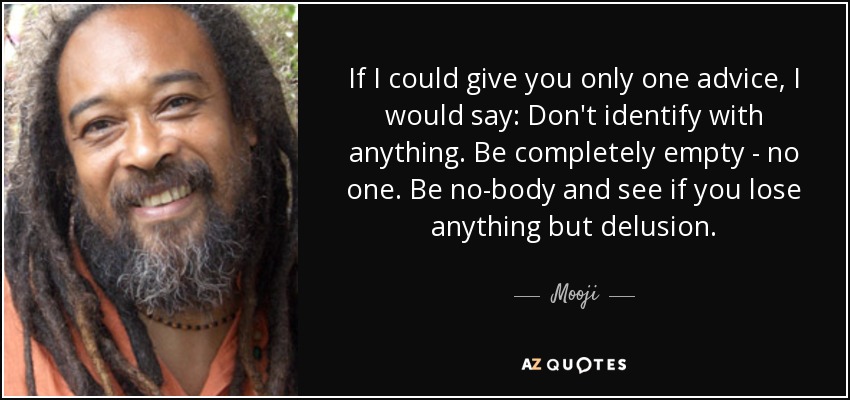 If I could give you only one advice, I would say: Don't identify with anything. Be completely empty - no one. Be no-body and see if you lose anything but delusion. - Mooji