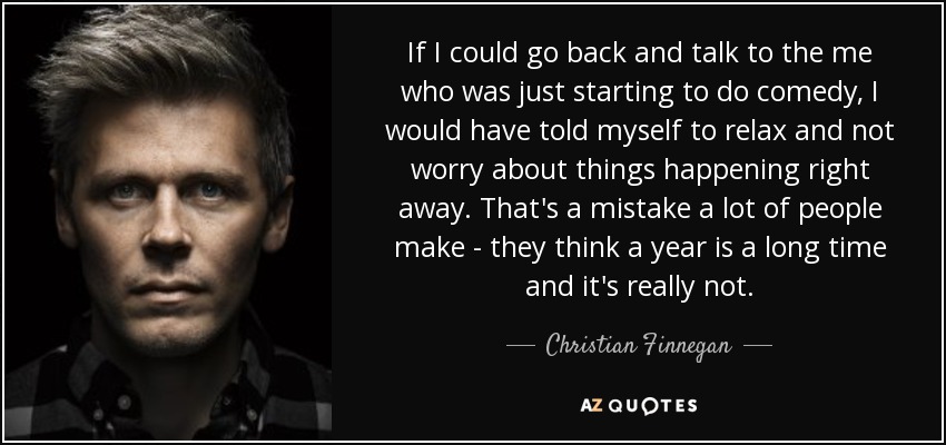 If I could go back and talk to the me who was just starting to do comedy, I would have told myself to relax and not worry about things happening right away. That's a mistake a lot of people make - they think a year is a long time and it's really not. - Christian Finnegan