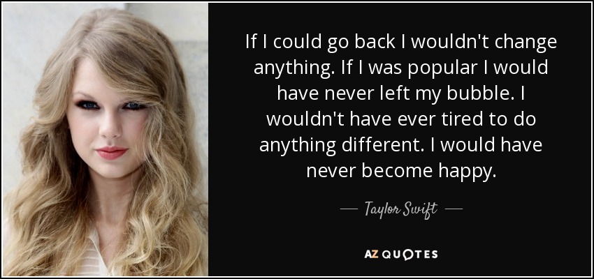 If I could go back I wouldn't change anything. If I was popular I would have never left my bubble. I wouldn't have ever tired to do anything different. I would have never become happy. - Taylor Swift