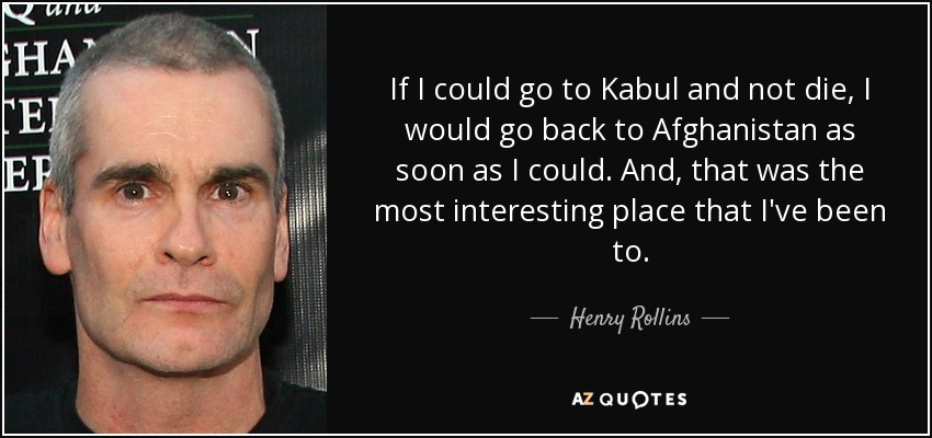 If I could go to Kabul and not die, I would go back to Afghanistan as soon as I could. And, that was the most interesting place that I've been to. - Henry Rollins