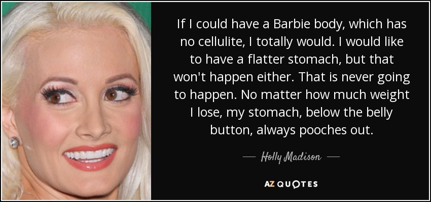 If I could have a Barbie body, which has no cellulite, I totally would. I would like to have a flatter stomach, but that won't happen either. That is never going to happen. No matter how much weight I lose, my stomach, below the belly button, always pooches out. - Holly Madison